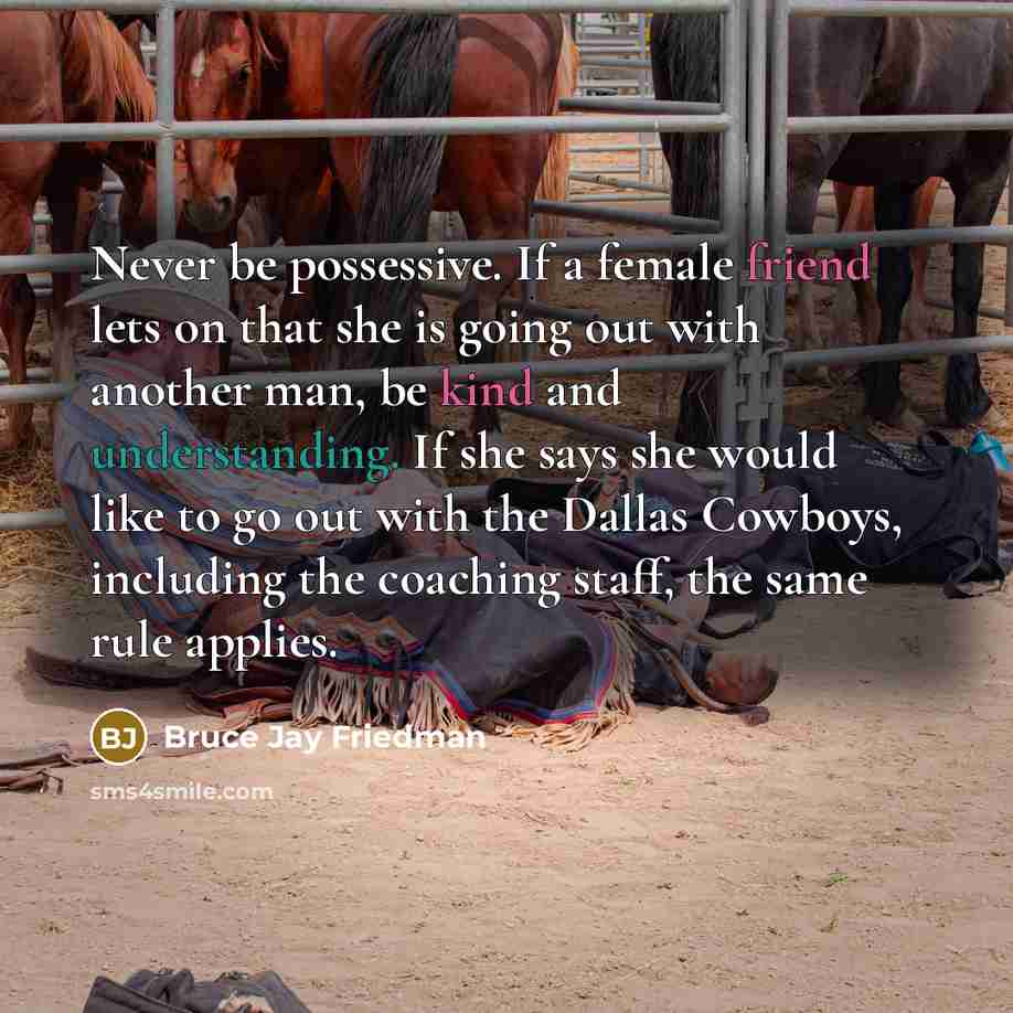 “Never be possessive. If a female friend lets on that she is going out with another man, be kind and understanding. If she says she would like to go out with the Dallas Cowboys, including the coaching staff, the same rule applies.” quote by Bruce Jay Friedman