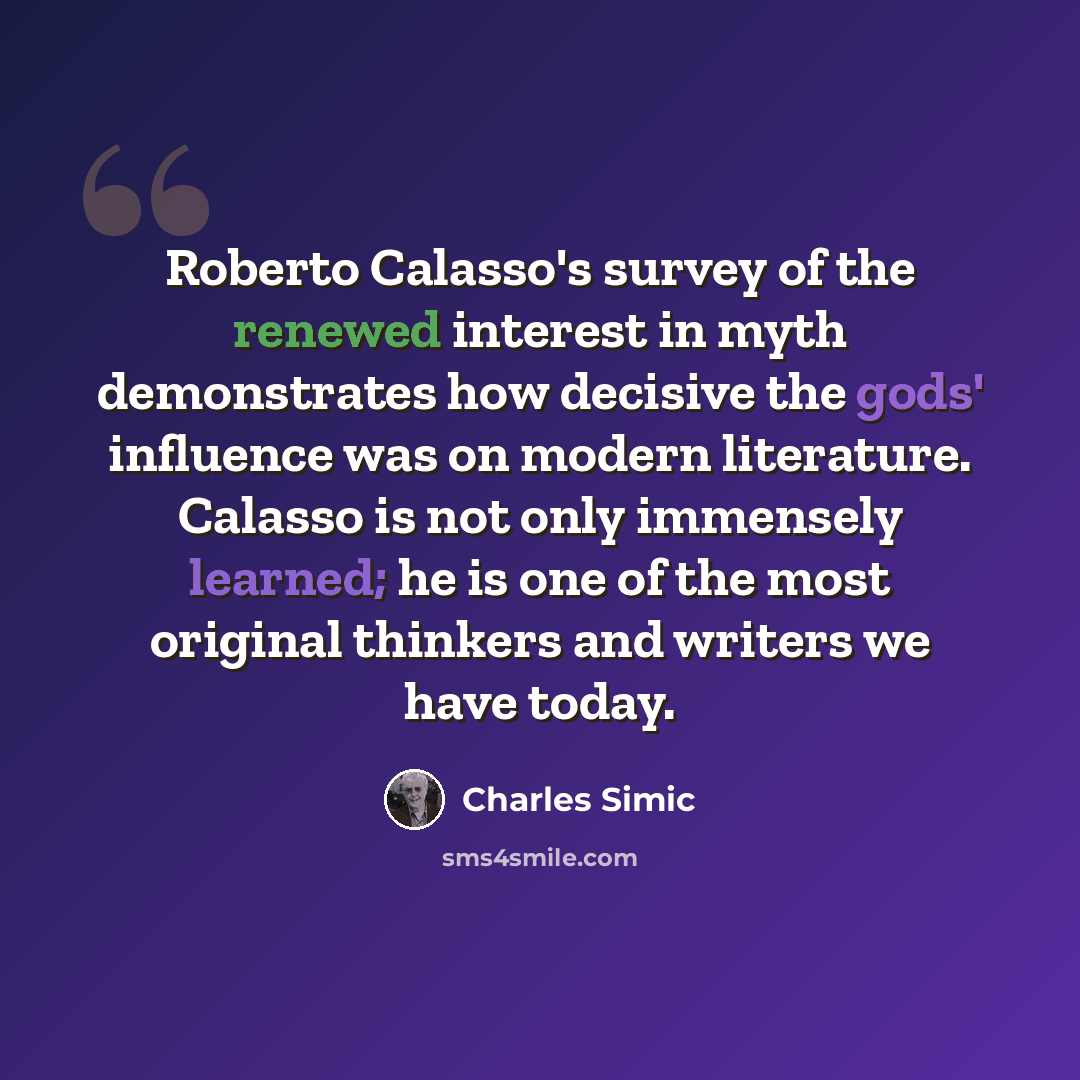 “Roberto Calasso's survey of the renewed interest in myth demonstrates how decisive the gods' influence was on modern literature. Calasso is not only immensely learned; he is one of the most original thinkers and writers we have today.” quote by Charles Simic