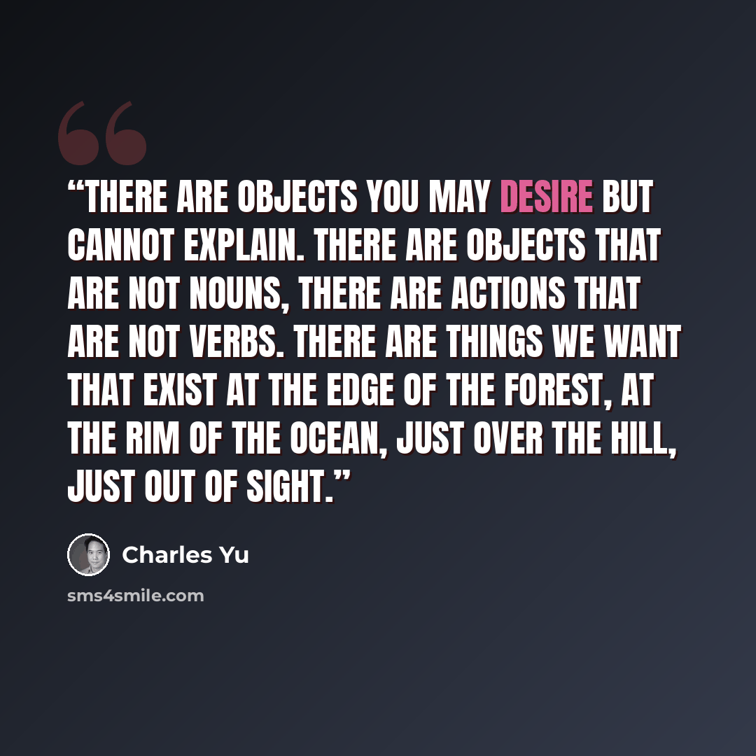 “There are objects you may desire but cannot explain. There are objects that are not nouns, there are actions that are not verbs. There are things we want that exist at the edge of the forest, at the rim of the ocean, just over the hill, just out of sight.” quote by Charles Yu