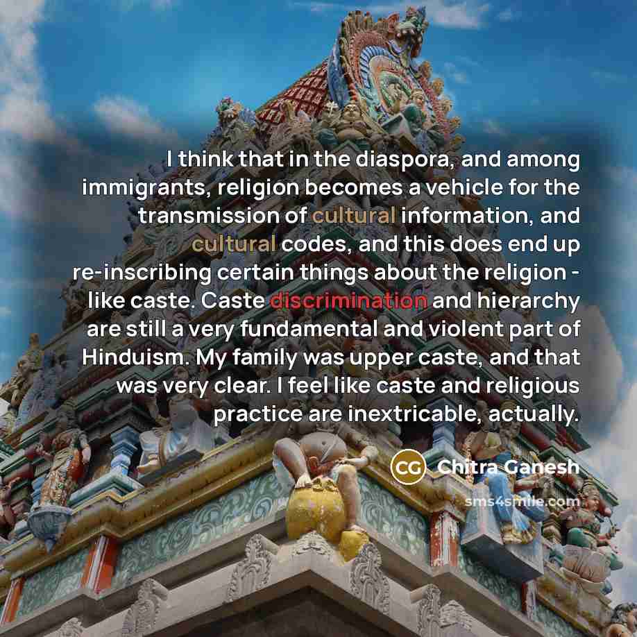 “I think that in the diaspora, and among immigrants, religion becomes a vehicle for the transmission of cultural information, and cultural codes, and this does end up re-inscribing certain things about the religion - like caste. Caste discrimination and hierarchy are still a very fundamental and…” quote by Chitra Ganesh