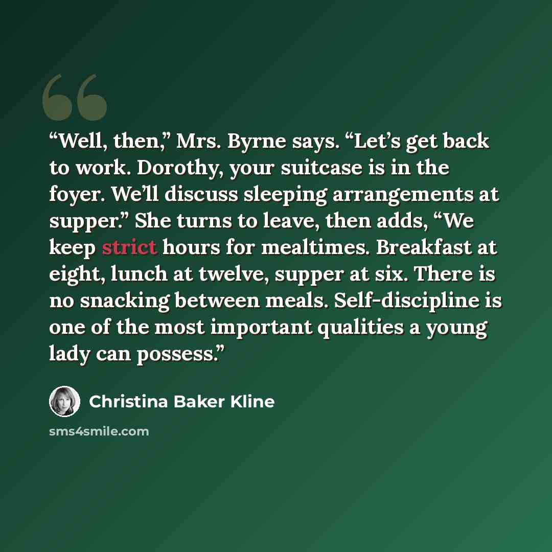 “Well, then,” Mrs. Byrne says. “Let’s get back to work. Dorothy, your suitcase is in the foyer. We’ll discuss sleeping arrangements at supper.” She turns to leave, then adds, “We keep strict hours for mealtimes. Breakfast at eight, lunch at twelve, supper at six. There is no snacking between meals…” quote by Christina Baker Kline