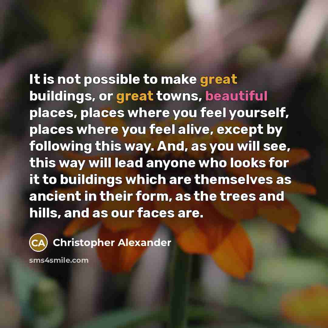 “It is not possible to make great buildings, or great towns, beautiful places, places where you feel yourself, places where you feel alive, except by following this way. And, as you will see, this way will lead anyone who looks for it to buildings which are themselves as ancient in their form, as…” quote by Christopher Alexander