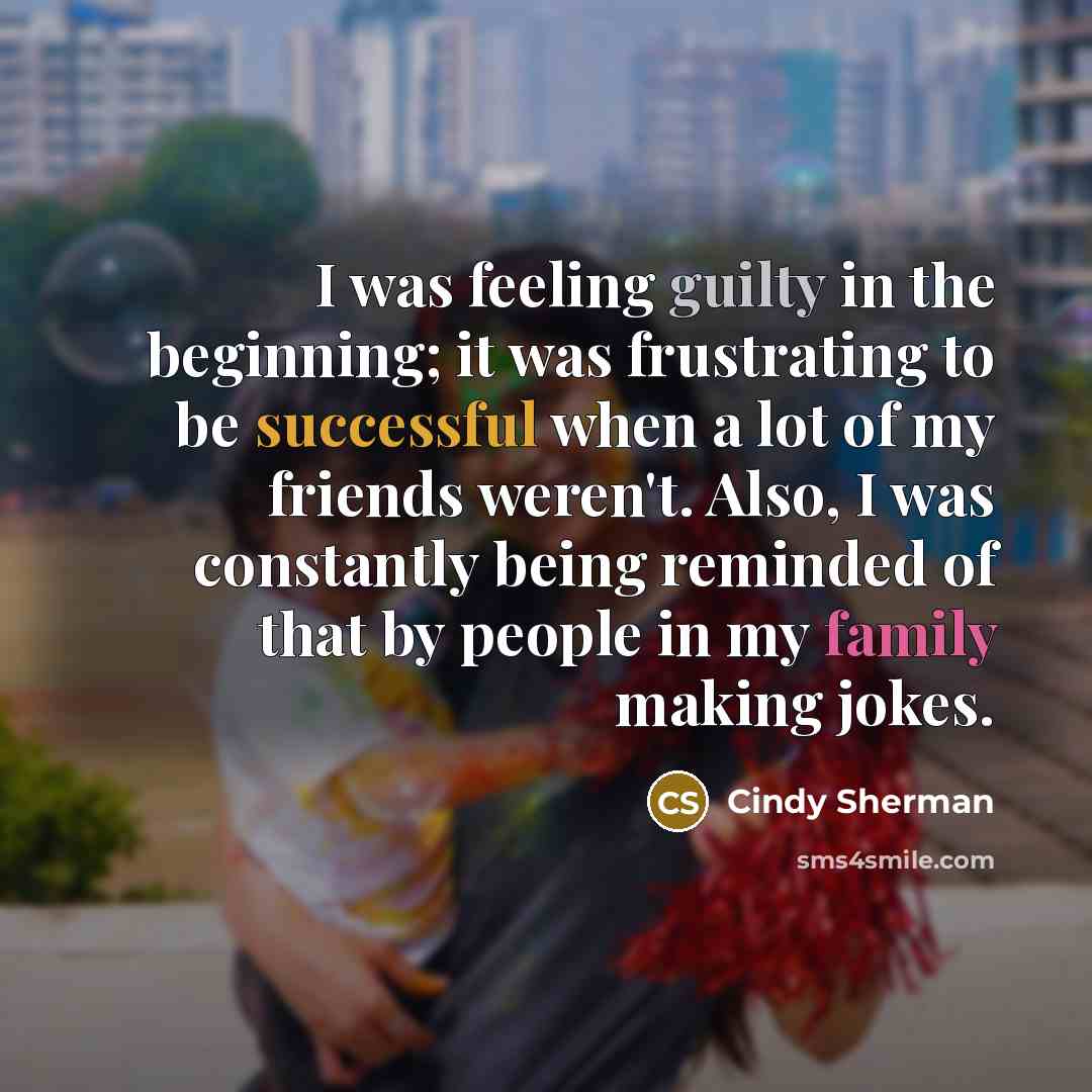“I was feeling guilty in the beginning; it was frustrating to be successful when a lot of my friends weren't. Also, I was constantly being reminded of that by people in my family making jokes.” quote by Cindy Sherman