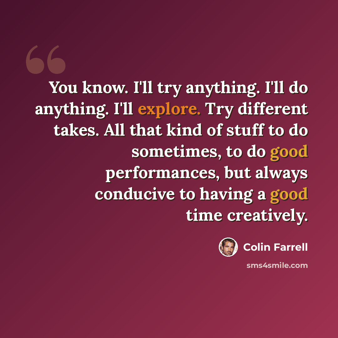 “You know. I'll try anything. I'll do anything. I'll explore. Try different takes. All that kind of stuff to do sometimes, to do good performances, but always conducive to having a good time creatively.” quote by Colin Farrell