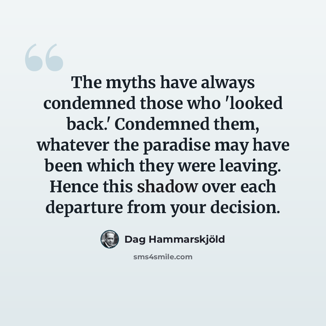 “The myths have always condemned those who 'looked back.' Condemned them, whatever the paradise may have been which they were leaving. Hence this shadow over each departure from your decision.” quote by Dag Hammarskjold