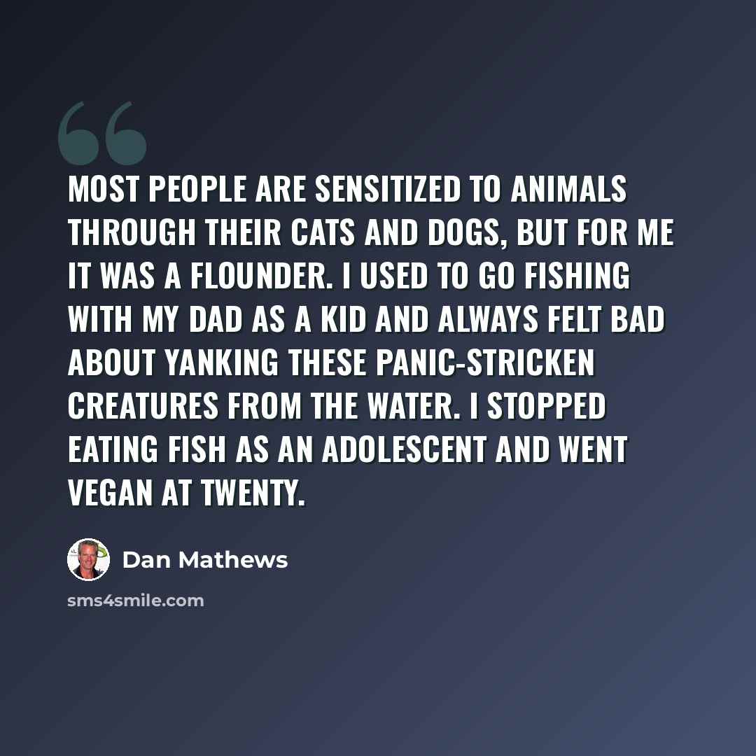 “Most people are sensitized to animals through their cats and dogs, but for me it was a flounder. I used to go fishing with my dad as a kid and always felt bad about yanking these panic-stricken creatures from the water. I stopped eating fish as an adolescent and went vegan at twenty.” quote by Dan Mathews