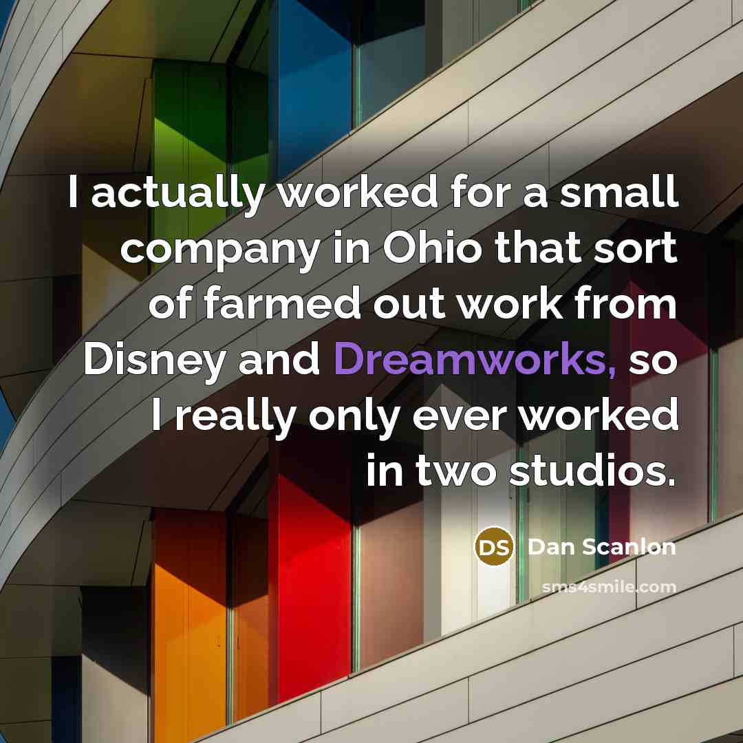 “I actually worked for a small company in Ohio that sort of farmed out work from Disney and Dreamworks, so I really only ever worked in two studios.” quote by Dan Scanlon