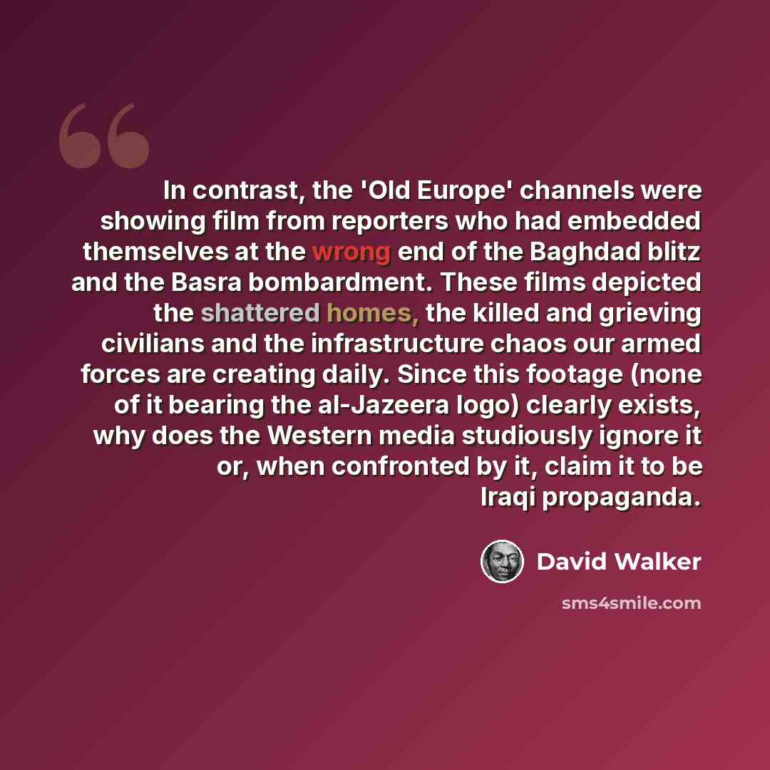 “In contrast, the 'Old Europe' channels were showing film from reporters who had embedded themselves at the wrong end of the Baghdad blitz and the Basra bombardment. These films depicted the shattered homes, the killed and grieving civilians and the infrastructure chaos our armed forces are…” quote by David Walker