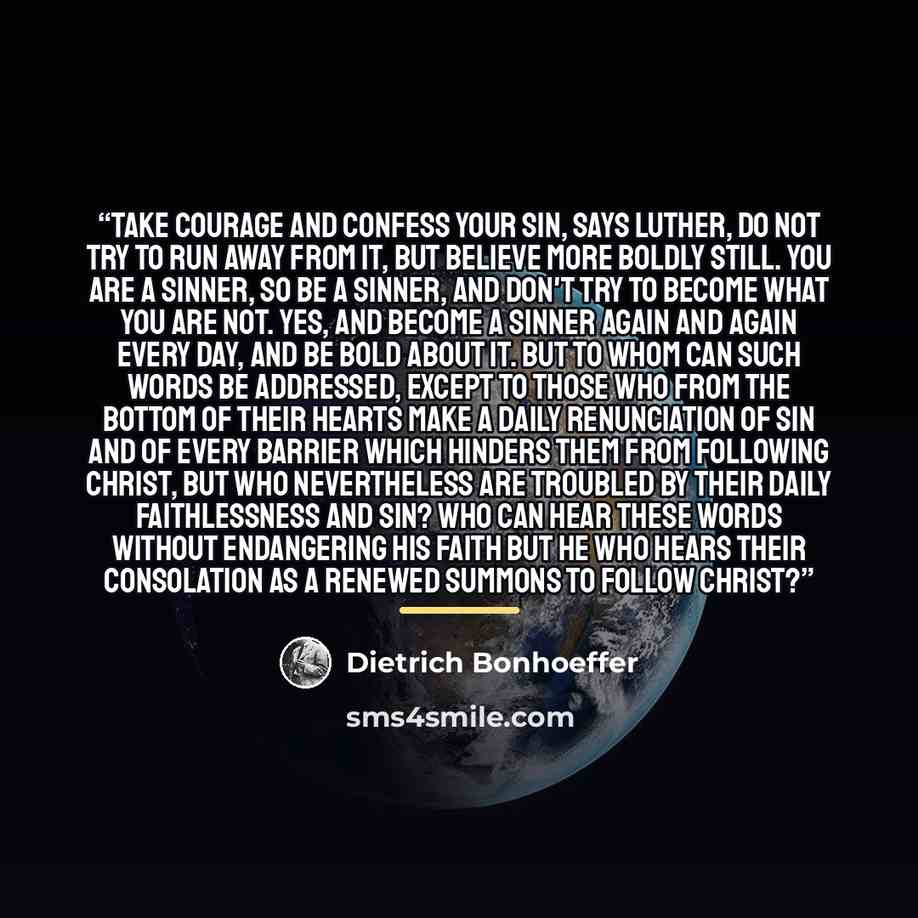 “Take courage and confess your sin, says Luther, do not try to run away from it, but believe more boldly still. You are a sinner, so be a sinner, and don't try to become what you are not. Yes, and become a sinner again and again every day, and be bold about it. But to whom can such words be…” quote by Dietrich Bonhoeffer