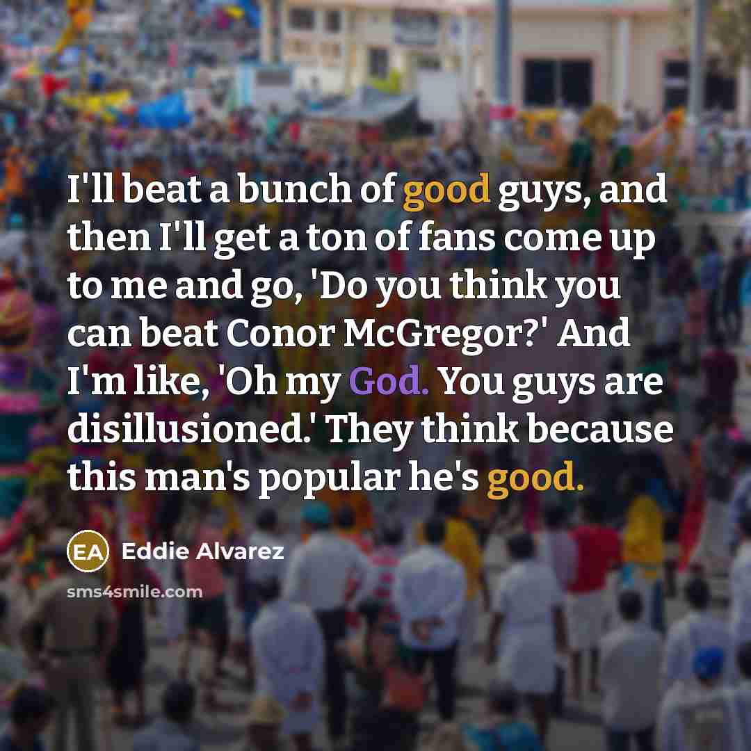 “I'll beat a bunch of good guys, and then I'll get a ton of fans come up to me and go, 'Do you think you can beat Conor McGregor?' And I'm like, 'Oh my God. You guys are disillusioned.' They think because this man's popular he's good.” quote by Eddie Alvarez