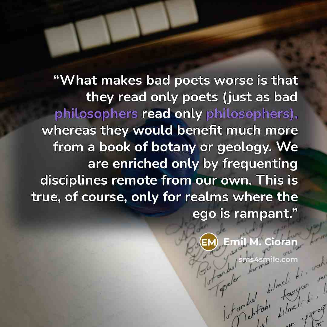 “What makes bad poets worse is that they read only poets (just as bad philosophers read only philosophers), whereas they would benefit much more from a book of botany or geology. We are enriched only by frequenting disciplines remote from our own. This is true, of course, only for realms where the…” quote by Emil M. Cioran