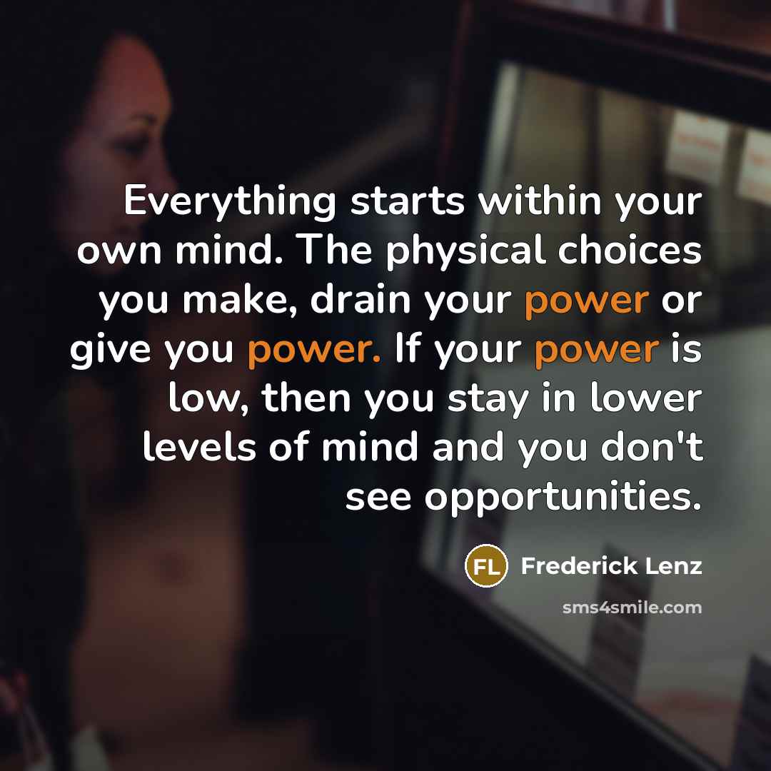 “Everything starts within your own mind. The physical choices you make, drain your power or give you power. If your power is low, then you stay in lower levels of mind and you don't see opportunities.” quote by Frederick Lenz