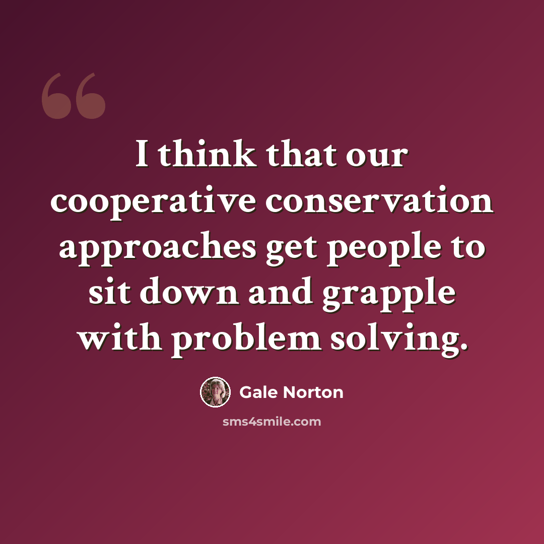 “I think that our cooperative conservation approaches get people to sit down and grapple with problem solving.” quote by Gale Norton