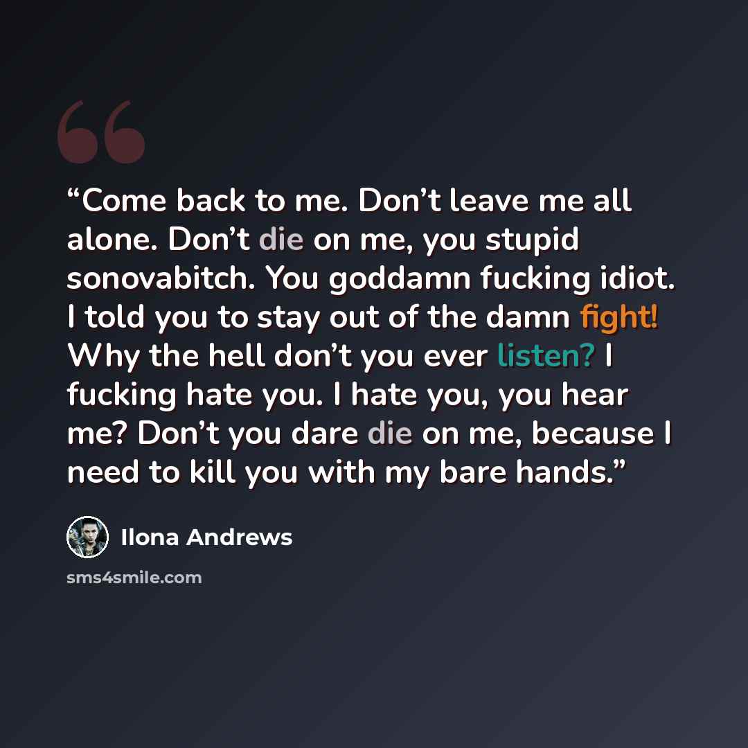 “Come back to me. Don’t leave me all alone. Don’t die on me, you stupid sonovabitch. You goddamn fucking idiot. I told you to stay out of the damn fight! Why the hell don’t you ever listen? I fucking hate you. I hate you, you hear me? Don’t you dare die on me, because I need to kill you with my…” quote by Ilona Andrews