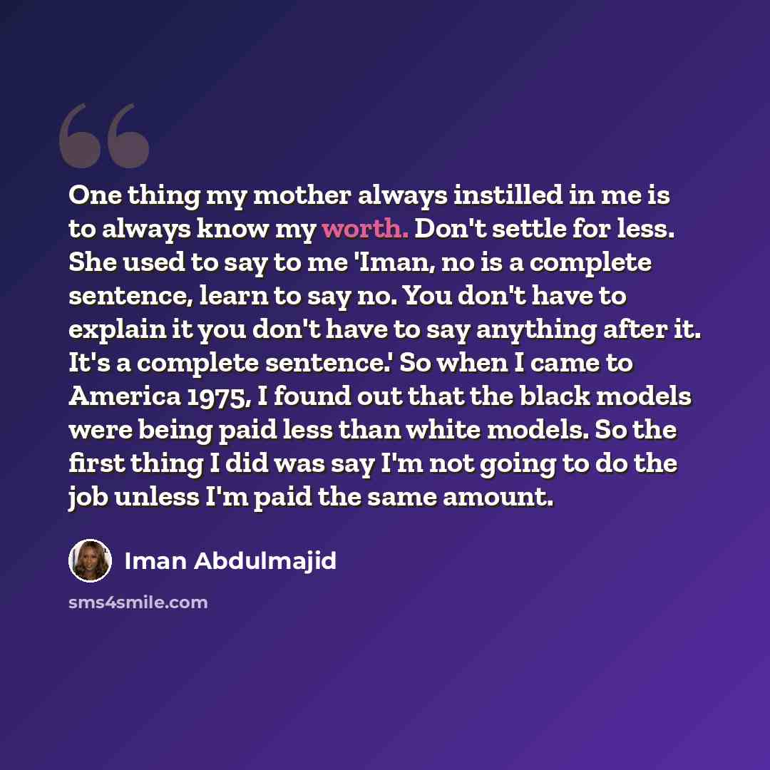 “One thing my mother always instilled in me is to always know my worth. Don't settle for less. She used to say to me 'Iman, no is a complete sentence, learn to say no. You don't have to explain it you don't have to say anything after it. It's a complete sentence.' So when I came to America 1975, I…” quote by Iman Abdulmajid