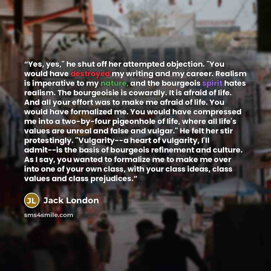 “Yes, yes," he shut off her attempted objection. "You would have destroyed my writing and my career. Realism is imperative to my nature, and the bourgeois spirit hates realism. The bourgeoisie is cowardly. It is afraid of life. And all your effort was to make me afraid of life. You would have…” quote by Jack London