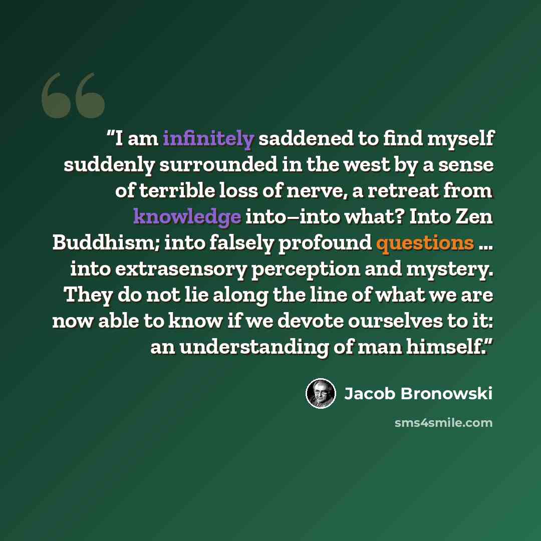 “I am infinitely saddened to find myself suddenly surrounded in the west by a sense of terrible loss of nerve, a retreat from knowledge into–into what? Into Zen Buddhism; into falsely profound questions … into extrasensory perception and mystery. They do not lie along the line of what we are now…” quote by Jacob Bronowski