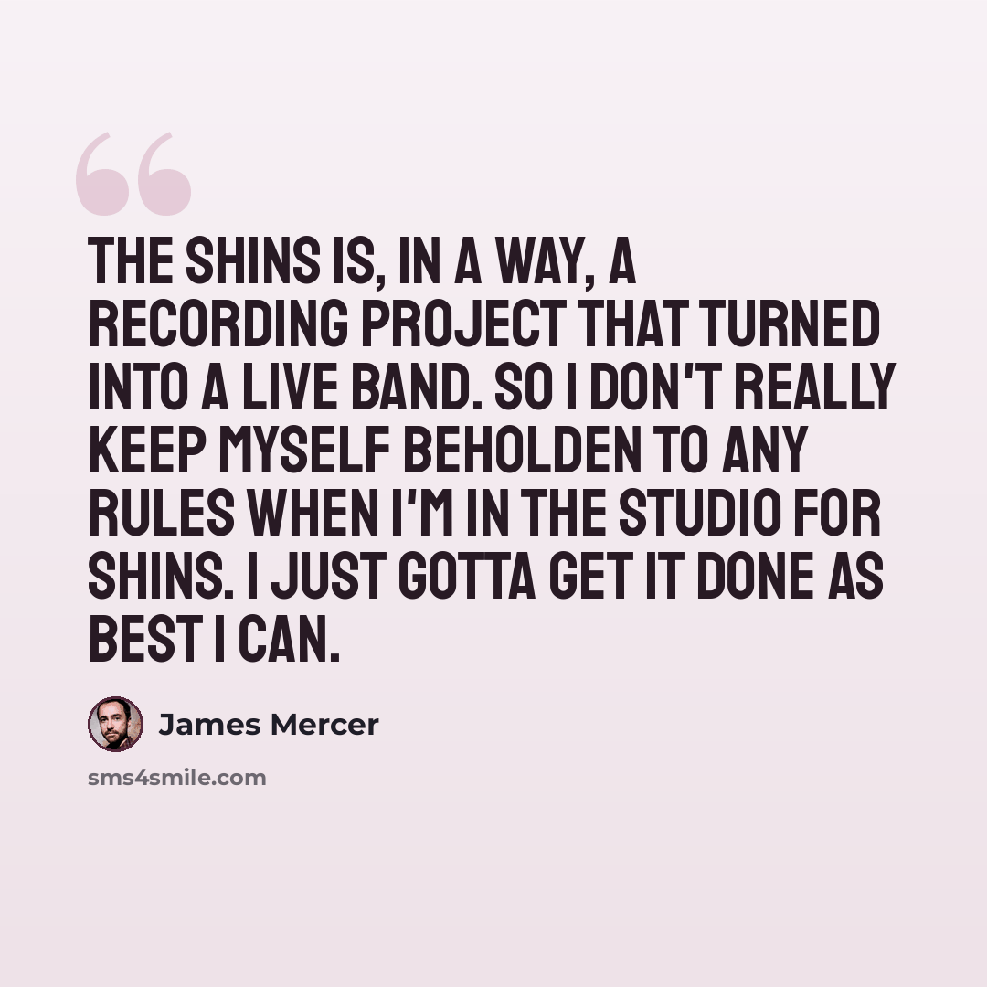 “The Shins is, in a way, a recording project that turned into a live band. So I don't really keep myself beholden to any rules when I'm in the studio for Shins. I just gotta get it done as best I can.” quote by James Mercer