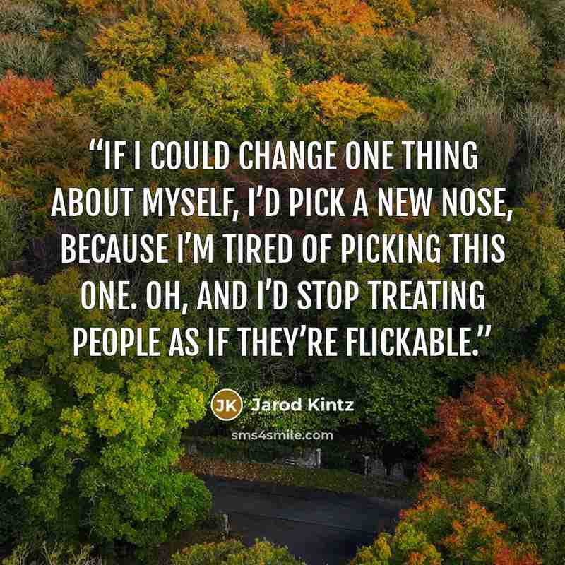 “If I could change one thing about myself, I’d pick a new nose, because I’m tired of picking this one. Oh, and I’d stop treating people as if they’re flickable.” quote by Jarod Kintz