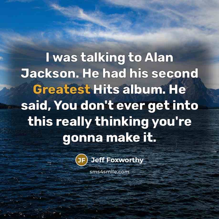 “I was talking to Alan Jackson. He had his second Greatest Hits album. He said, You don't ever get into this really thinking you're gonna make it.” quote by Jeff Foxworthy