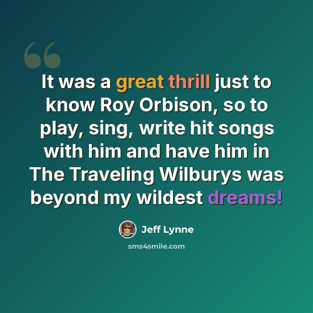 “It was a great thrill just to know Roy Orbison, so to play, sing, write hit songs with him and have him in The Traveling Wilburys was beyond my wildest dreams!” quote by Jeff Lynne