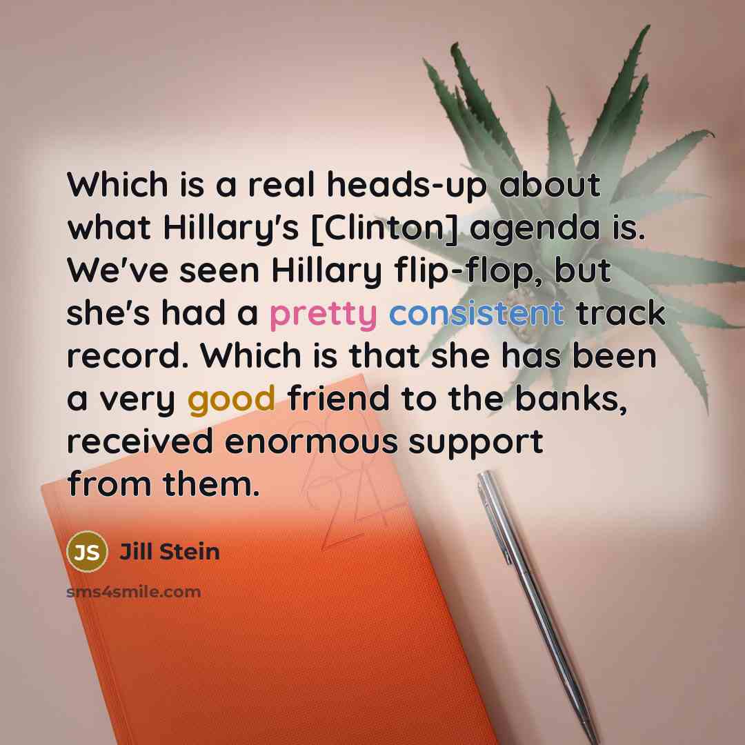 “Which is a real heads-up about what Hillary's [Clinton] agenda is. We've seen Hillary flip-flop, but she's had a pretty consistent track record. Which is that she has been a very good friend to the banks, received enormous support from them.” quote by Jill Stein
