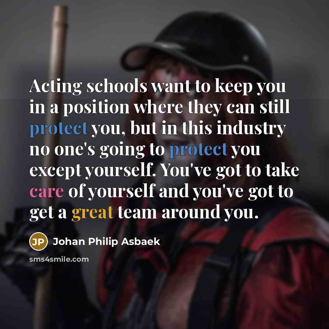 “Acting schools want to keep you in a position where they can still protect you, but in this industry no one's going to protect you except yourself. You've got to take care of yourself and you've got to get a great team around you.” quote by Johan Philip Asbaek