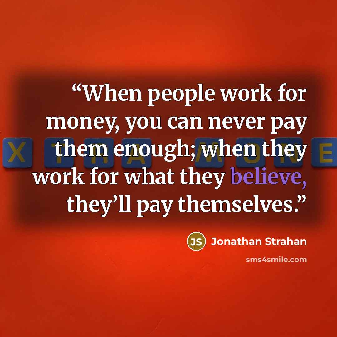 “When people work for money, you can never pay them enough; when they work for what they believe, they’ll pay themselves.” quote by Jonathan Strahan