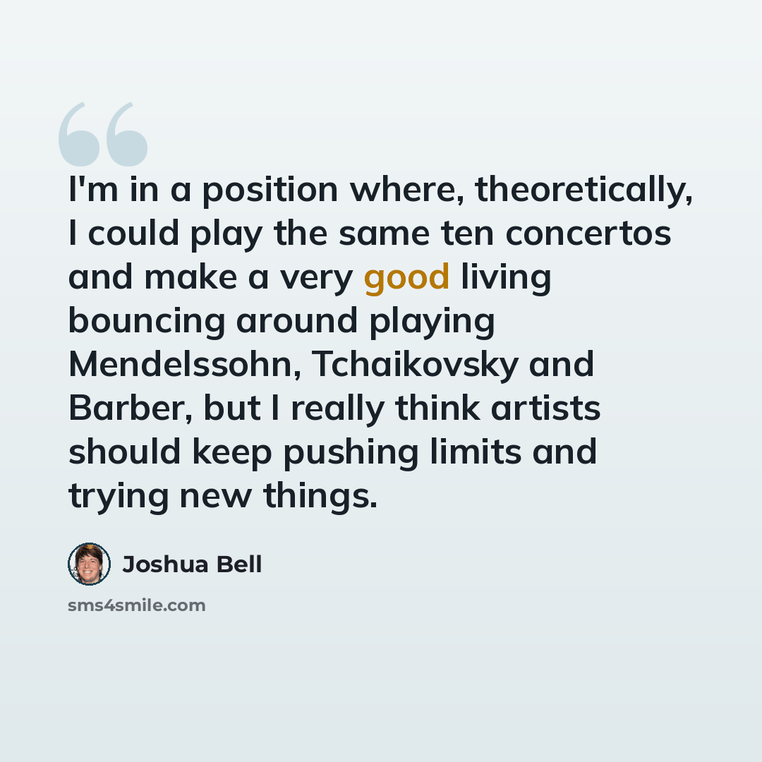 “I'm in a position where, theoretically, I could play the same ten concertos and make a very good living bouncing around playing Mendelssohn, Tchaikovsky and Barber, but I really think artists should keep pushing limits and trying new things.” quote by Joshua Bell