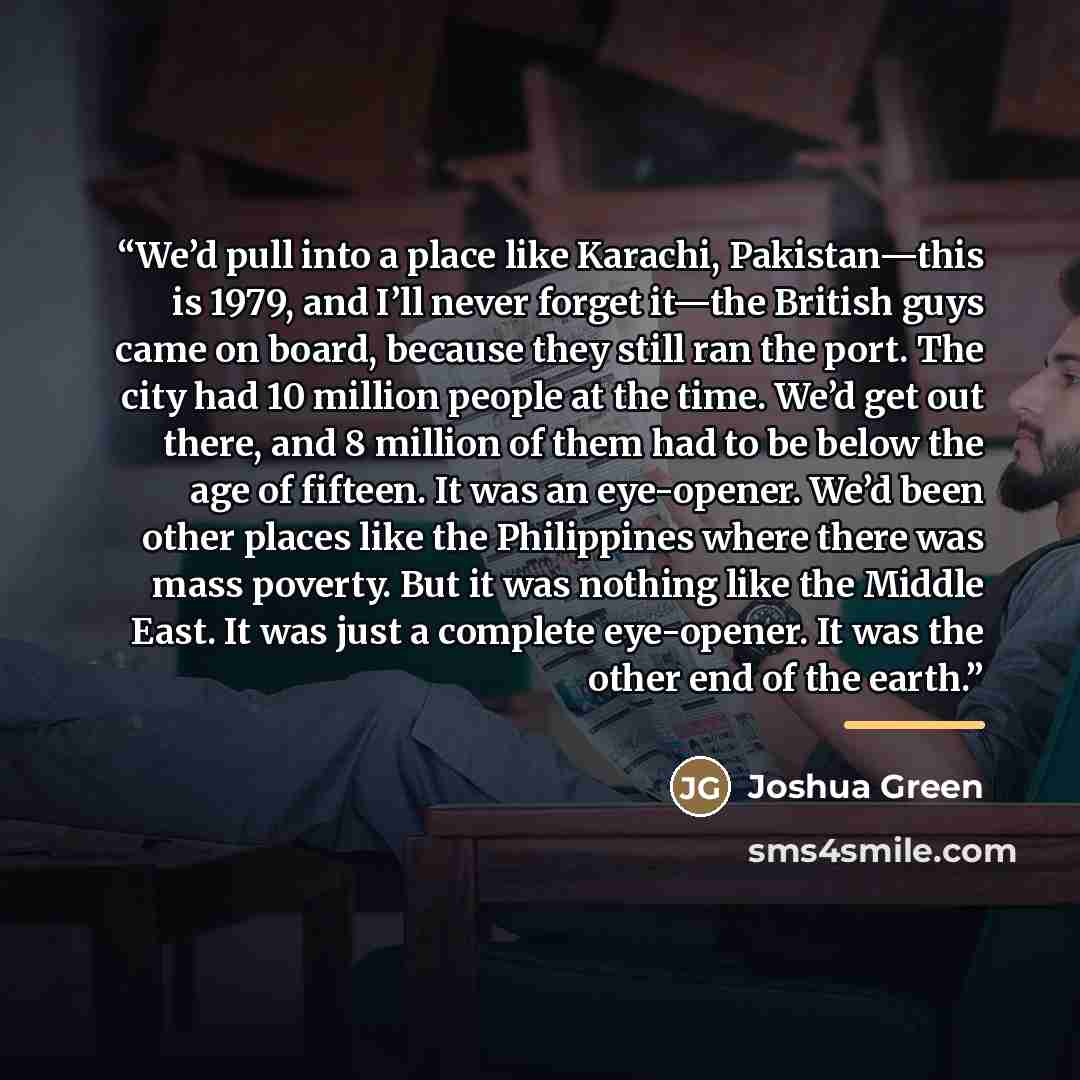 “We’d pull into a place like Karachi, Pakistan—this is 1979, and I’ll never forget it—the British guys came on board, because they still ran the port. The city had 10 million people at the time. We’d get out there, and 8 million of them had to be below the age of fifteen. It was an eye-opener. We’d…” quote by Joshua Green