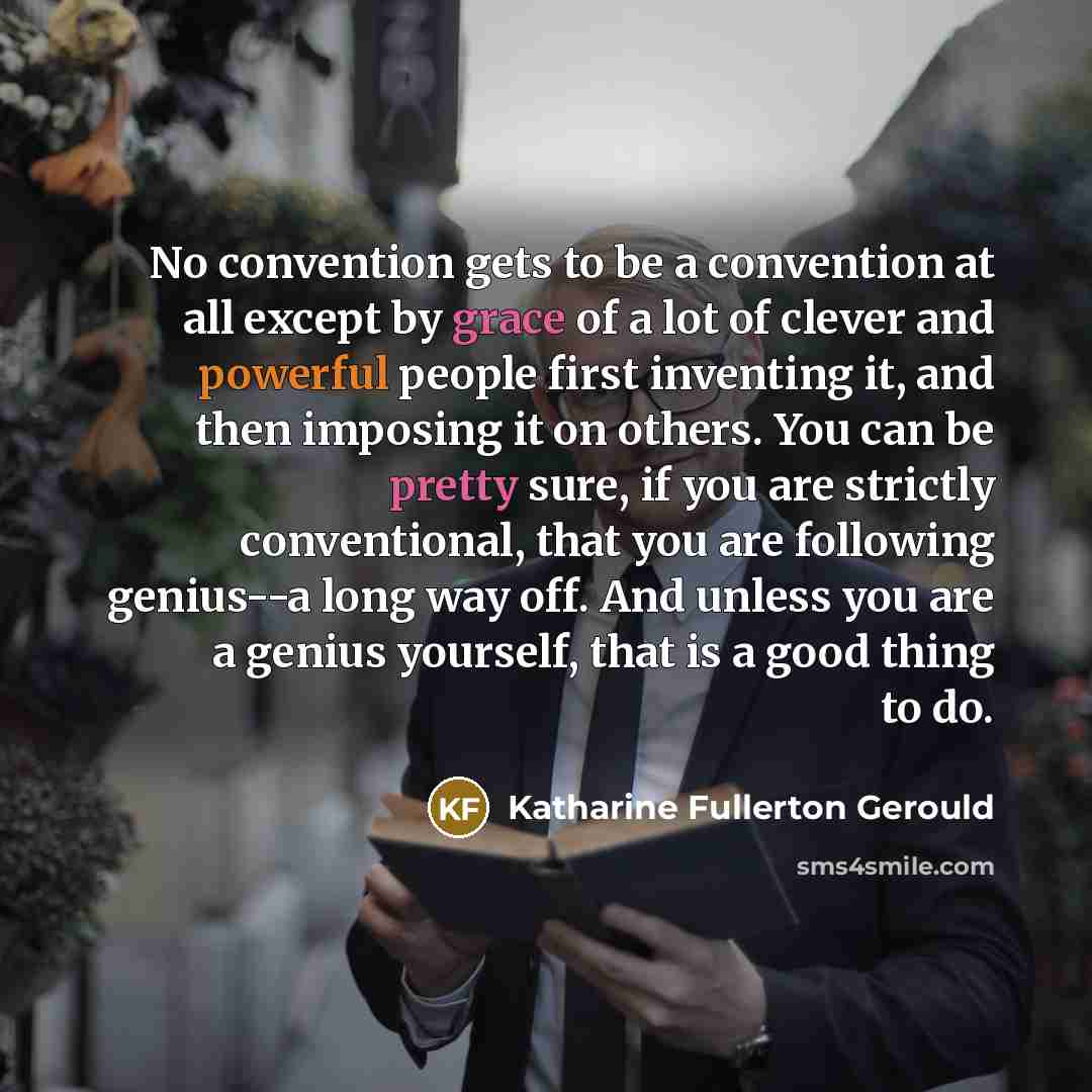 “No convention gets to be a convention at all except by grace of a lot of clever and powerful people first inventing it, and then imposing it on others. You can be pretty sure, if you are strictly conventional, that you are following genius--a long way off. And unless you are a genius yourself…” quote by Katharine Fullerton Gerould