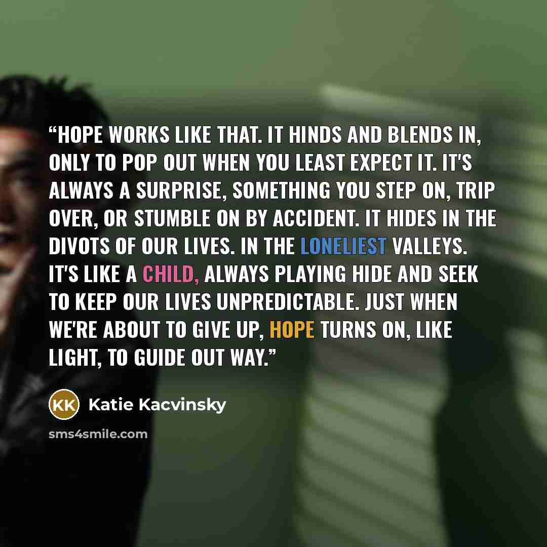 “Hope works like that. It hinds and blends in, only to pop out when you least expect it. It's always a surprise, something you step on, trip over, or stumble on by accident. It hides in the divots of our lives. in the loneliest valleys. It's like a child, always playing hide and seek to keep our…” quote by Katie Kacvinsky