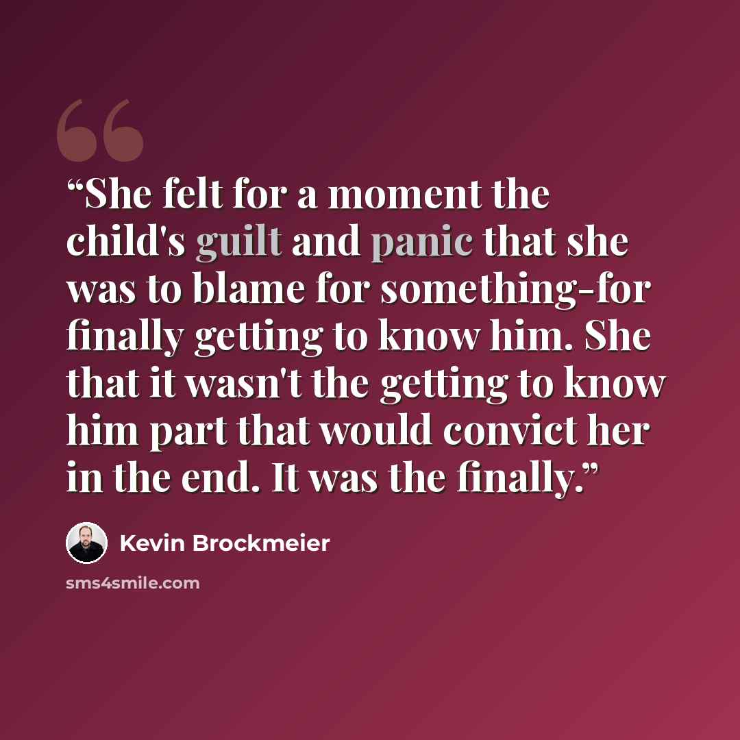 “She felt for a moment the child's guilt and panic that she was to blame for something-for finally getting to know him. She that it wasn't the getting to know him part that would convict her in the end. It was the finally.” quote by Kevin Brockmeier