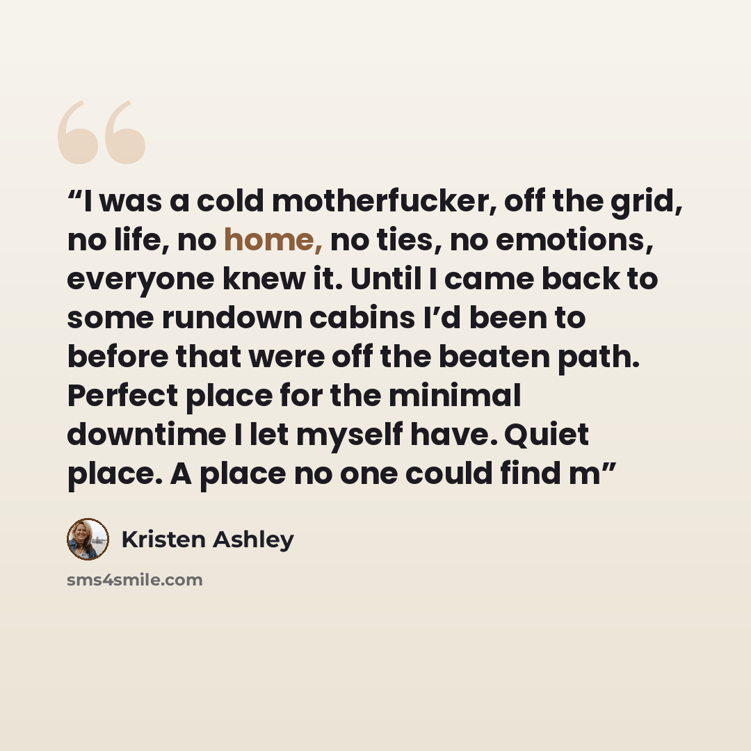 “I was a cold motherfucker, off the grid, no life, no home, no ties, no emotions, everyone knew it. Until I came back to some rundown cabins I’d been to before that were off the beaten path. Perfect place for the minimal downtime I let myself have. Quiet place. A place no one could find m” quote by Kristen Ashley