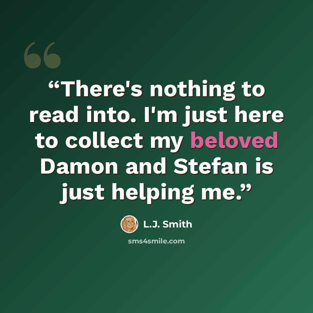 “There's nothing to read into. I'm just here to collect my beloved Damon and Stefan is just helping me.” quote by L.J. Smith