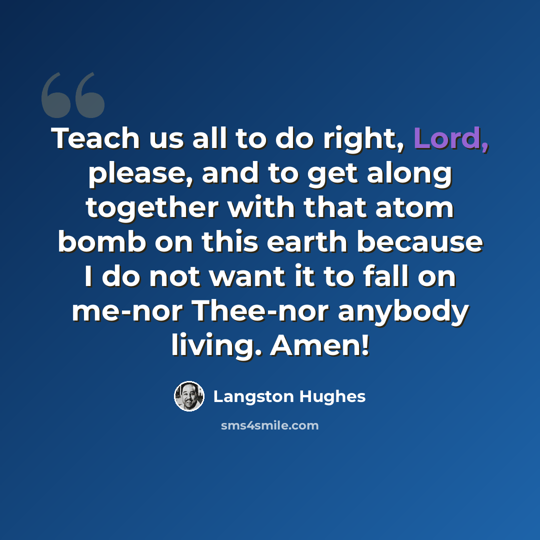 “Teach us all to do right, Lord, please, and to get along together with that atom bomb on this earth because I do not want it to fall on me-nor Thee-nor anybody living. Amen!” quote by Langston Hughes