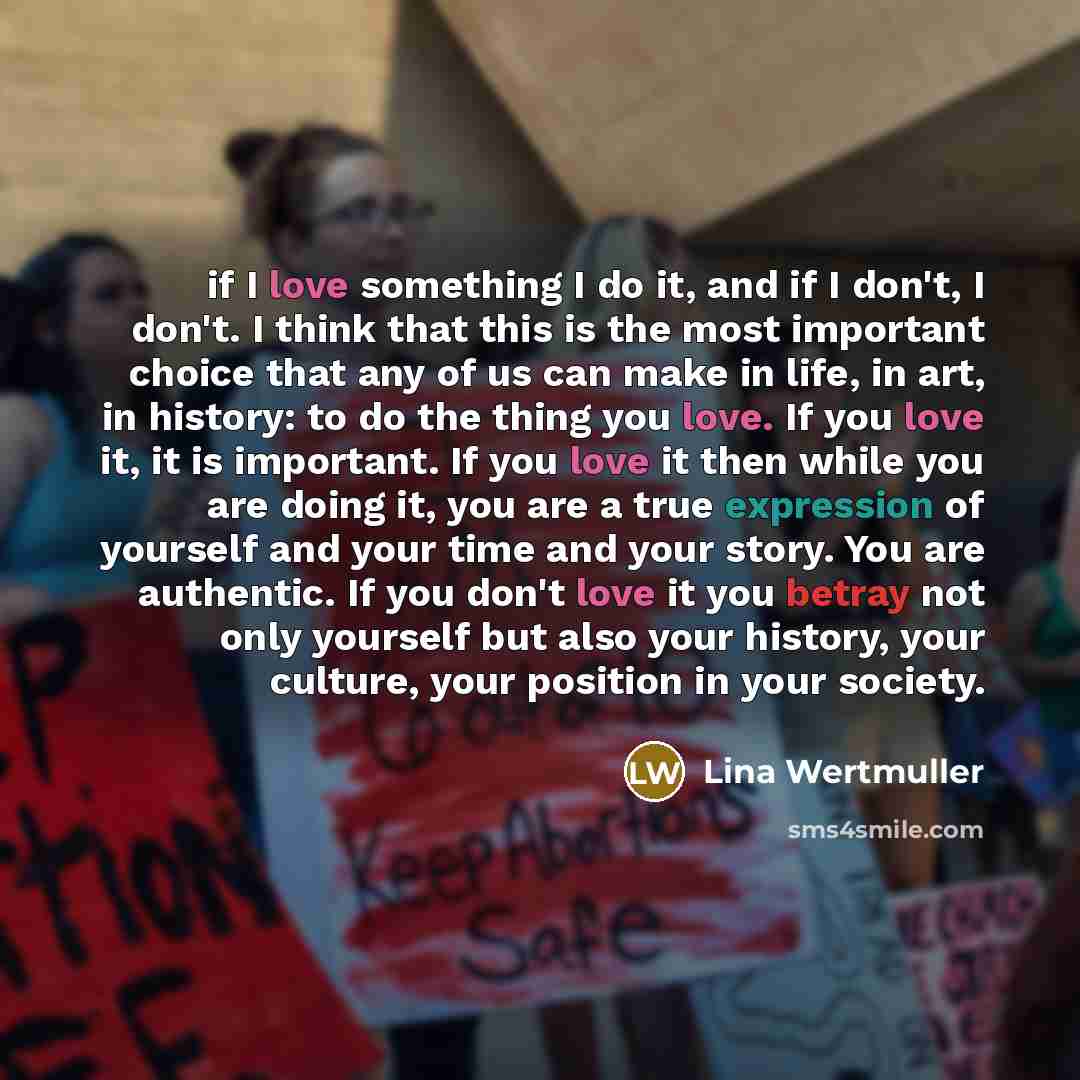 “if I love something I do it, and if I don't, I don't. I think that this is the most important choice that any of us can make in life, in art, in history: to do the thing you love. If you love it, it is important. If you love it then while you are doing it, you are a true expression of yourself and…” quote by Lina Wertmuller