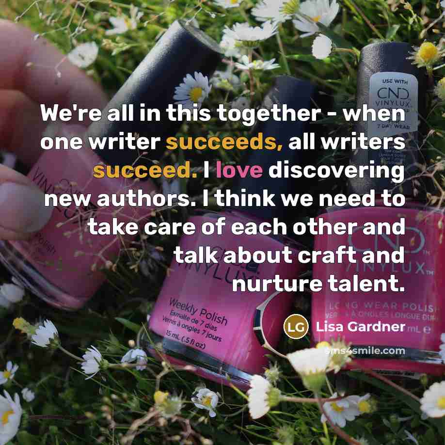 “We're all in this together - when one writer succeeds, all writers succeed. I love discovering new authors. I think we need to take care of each other and talk about craft and nurture talent.” quote by Lisa Gardner