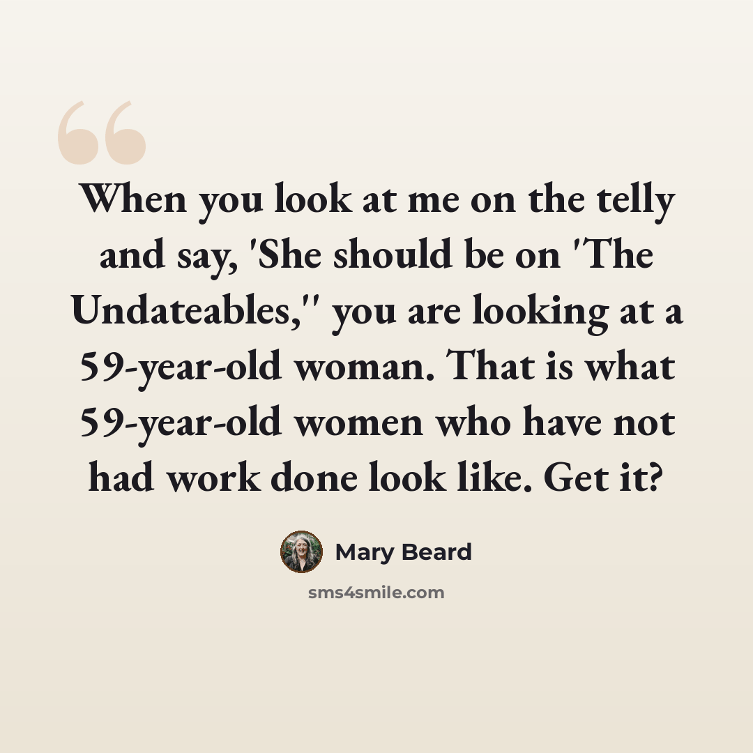 “When you look at me on the telly and say, 'She should be on 'The Undateables,'' you are looking at a 59-year-old woman. That is what 59-year-old women who have not had work done look like. Get it?” quote by Mary Beard