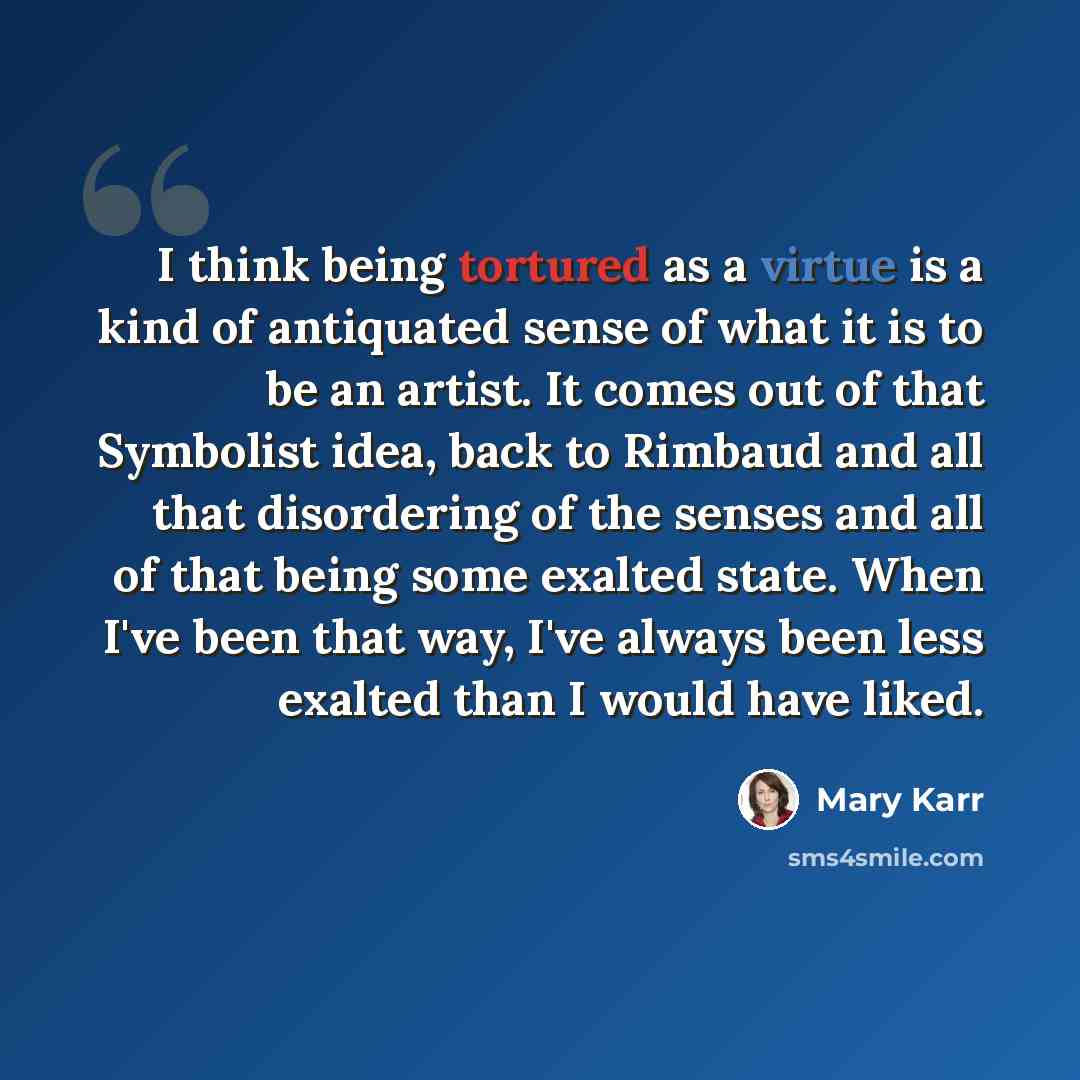 “I think being tortured as a virtue is a kind of antiquated sense of what it is to be an artist. It comes out of that Symbolist idea, back to Rimbaud and all that disordering of the senses and all of that being some exalted state. When I've been that way, I've always been less exalted than I would…” quote by Mary Karr