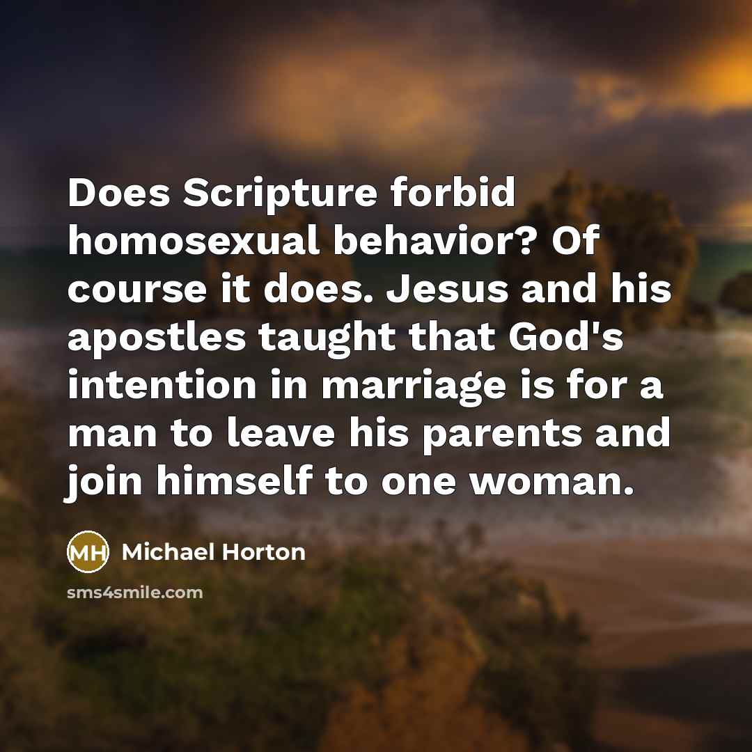 “Does Scripture forbid homosexual behavior? Of course it does. Jesus and his apostles taught that God's intention in marriage is for a man to leave his parents and join himself to one woman.” quote by Michael Horton