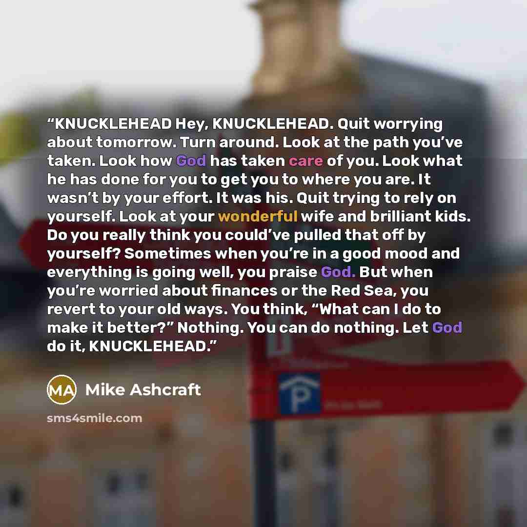 “KNUCKLEHEAD Hey, KNUCKLEHEAD. Quit worrying about tomorrow. Turn around. Look at the path you’ve taken. Look how God has taken care of you. Look what he has done for you to get you to where you are. It wasn’t by your effort. It was his. Quit trying to rely on yourself. Look at your wonderful wife…” quote by Mike Ashcraft