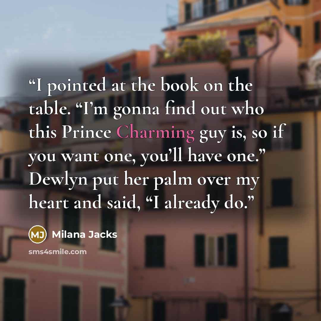 “I pointed at the book on the table. “I’m gonna find out who this Prince Charming guy is, so if you want one, you’ll have one.” Dewlyn put her palm over my heart and said, “I already do.” quote by Milana Jacks