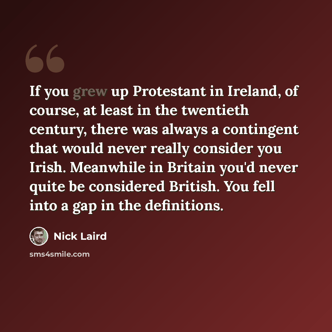 “If you grew up Protestant in Ireland, of course, at least in the twentieth century, there was always a contingent that would never really consider you Irish. Meanwhile in Britain you'd never quite be considered British. You fell into a gap in the definitions.” quote by Nick Laird