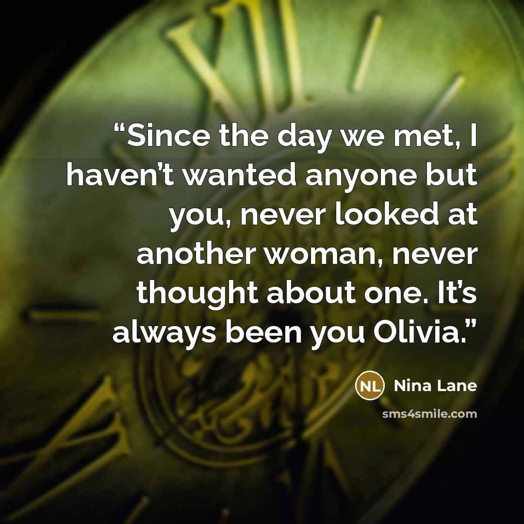 “Since the day we met, I haven’t wanted anyone but you, never looked at another woman, never thought about one. It’s always been you Olivia.” quote by Nina Lane
