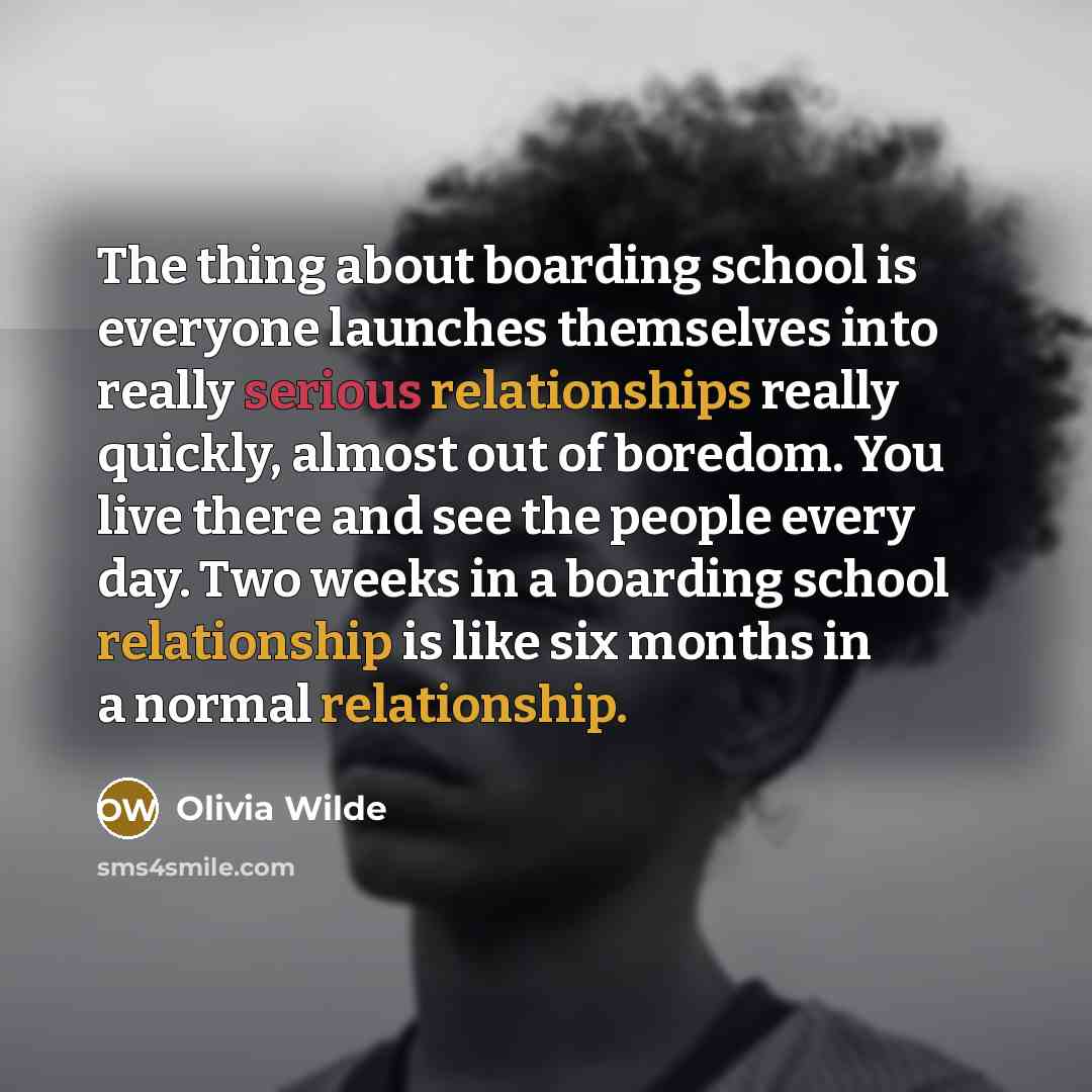 “The thing about boarding school is everyone launches themselves into really serious relationships really quickly, almost out of boredom. You live there and see the people every day. Two weeks in a boarding school relationship is like six months in a normal relationship.” quote by Olivia Wilde