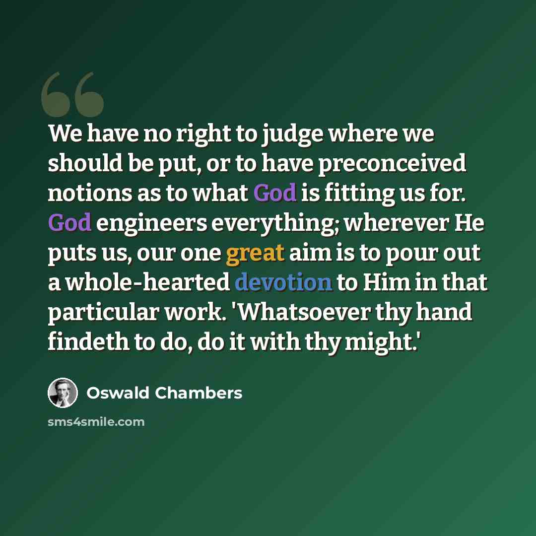 “We have no right to judge where we should be put, or to have preconceived notions as to what God is fitting us for. God engineers everything; wherever He puts us, our one great aim is to pour out a whole-hearted devotion to Him in that particular work. 'Whatsoever thy hand findeth to do, do it…” quote by Oswald Chambers