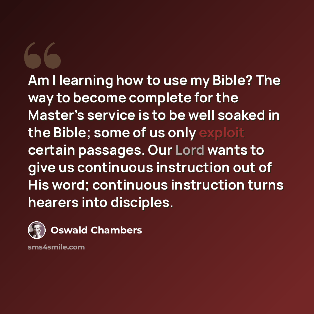 “Am I learning how to use my Bible? The way to become complete for the Master’s service is to be well soaked in the Bible; some of us only exploit certain passages. Our Lord wants to give us continuous instruction out of His word; continuous instruction turns hearers into disciples.” quote by Oswald Chambers