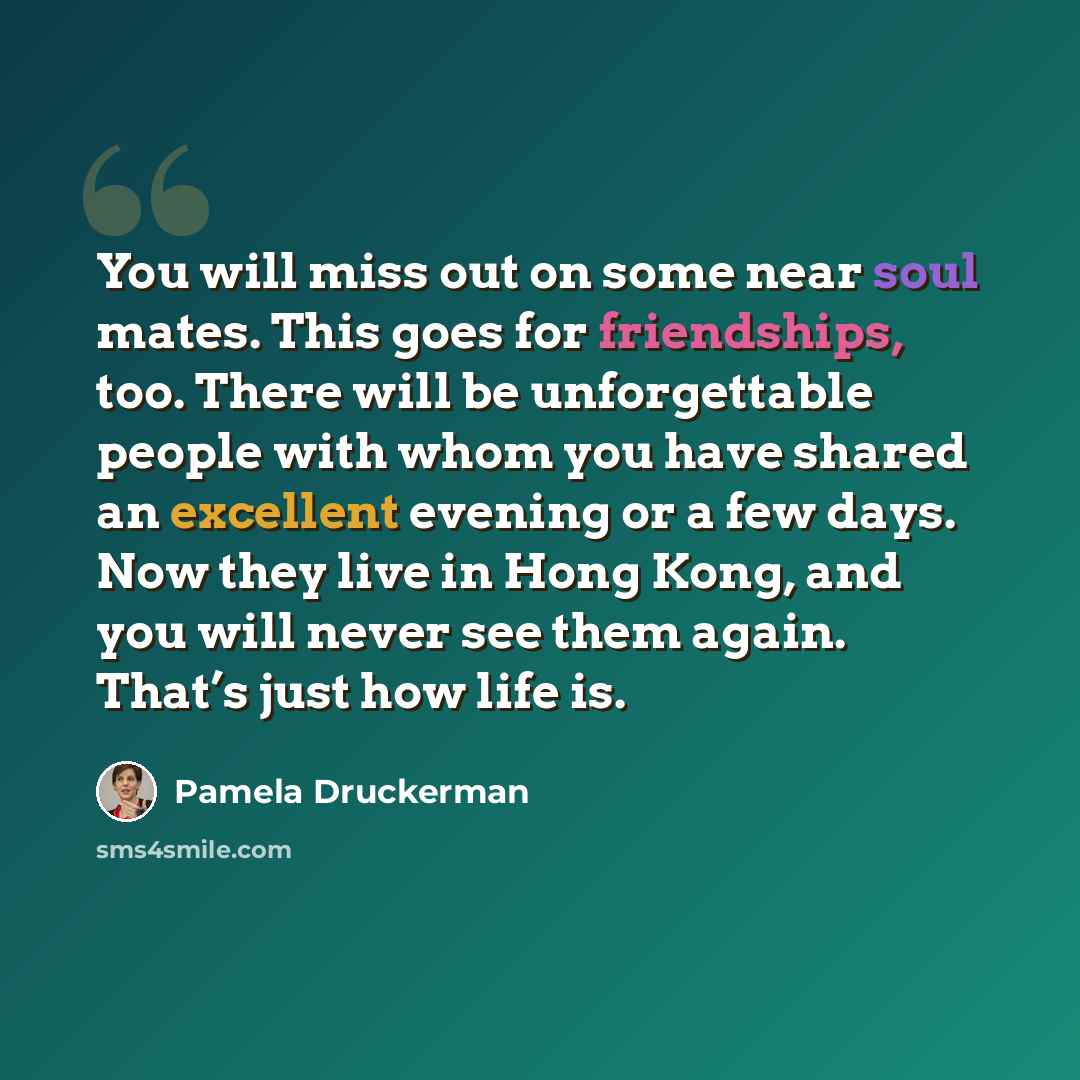 “You will miss out on some near soul mates. This goes for friendships, too. There will be unforgettable people with whom you have shared an excellent evening or a few days. Now they live in Hong Kong, and you will never see them again. That’s just how life is.” quote by Pamela Druckerman