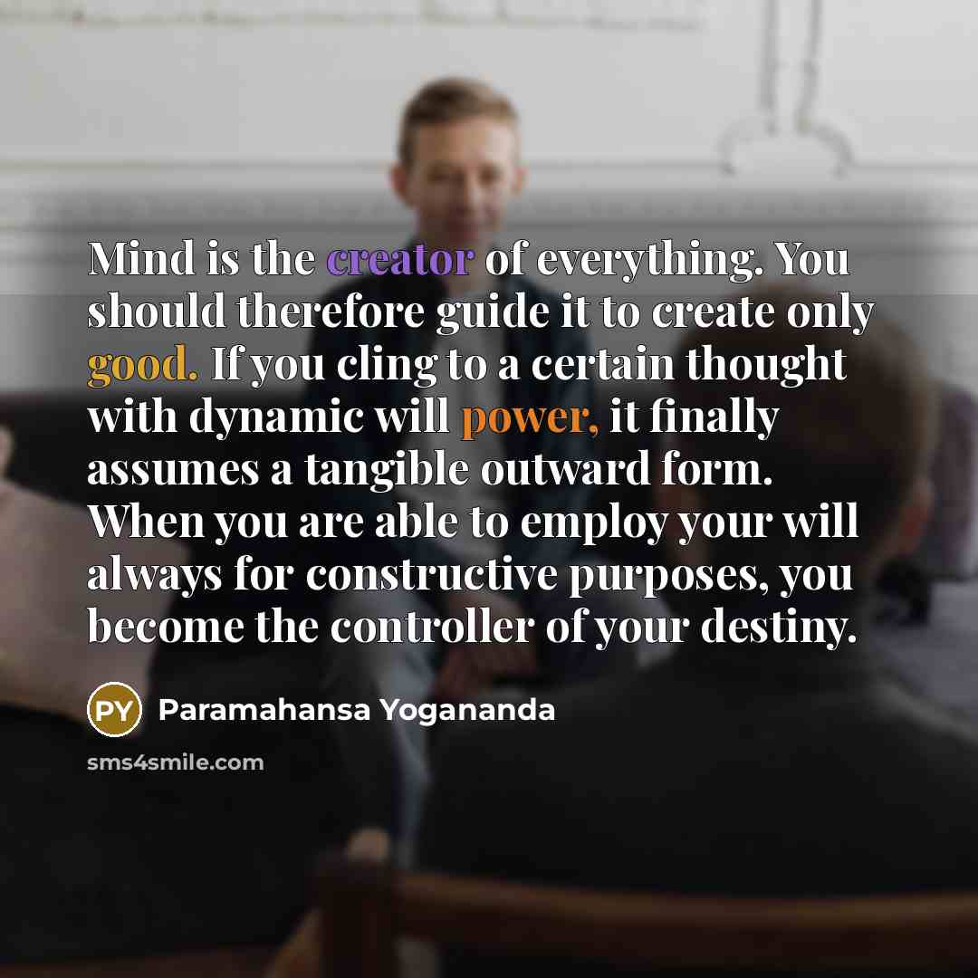 “Mind is the creator of everything. You should therefore guide it to create only good. If you cling to a certain thought with dynamic will power, it finally assumes a tangible outward form. When you are able to employ your will always for constructive purposes, you become the controller of your…” quote by Paramahansa Yogananda